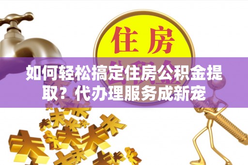 购房如何轻松搞定住房公积金提取？代办理服务成新宠