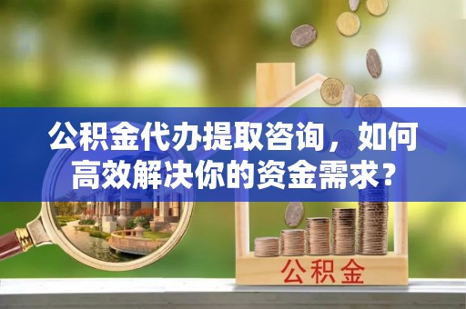 购房公积金代办提取咨询，如何高效解决你的资金需求？